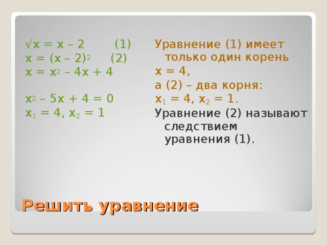 Уравнение (1) имеет  только один корень х = 4, а (2) – два корня: х 1 = 4, х 2 = 1.  Уравнение (2) называют следствием уравнения (1). √ х = х – 2 (1) х = (х – 2) 2 (2) х = х 2 – 4х + 4 х 2 – 5х + 4 = 0 х 1 = 4, х 2 = 1 Решить уравнение 