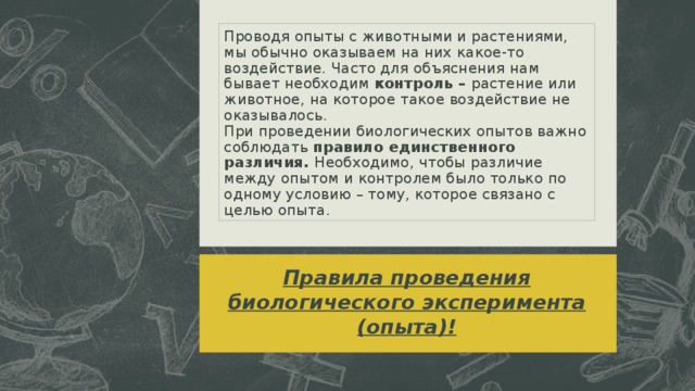 Проводя опыты с животными и растениями, мы обычно оказываем на них какое-то воздействие. Часто для объяснения нам бывает необходим контроль – растение или животное, на которое такое воздействие не оказывалось.  При проведении биологических опытов важно соблюдать правило единственного различия. Необходимо, чтобы различие между опытом и контролем было только по одному условию – тому, которое связано с целью опыта. Правила проведения биологического эксперимента (опыта)! 