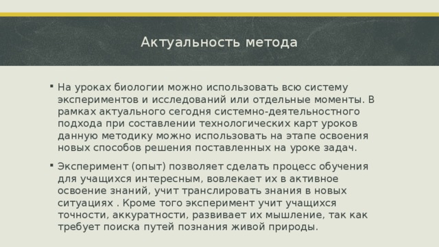Актуальность метода На уроках биологии можно использовать всю систему экспериментов и исследований или отдельные моменты. В рамках актуального сегодня системно-деятельностного подхода при составлении технологических карт уроков данную методику можно использовать на этапе освоения новых способов решения поставленных на уроке задач. Эксперимент (опыт) позволяет сделать процесс обучения для учащихся интересным, вовлекает их в активное освоение знаний, учит транслировать знания в новых ситуациях . Кроме того эксперимент учит учащихся точности, аккуратности, развивает их мышление, так как требует поиска путей познания живой природы. 