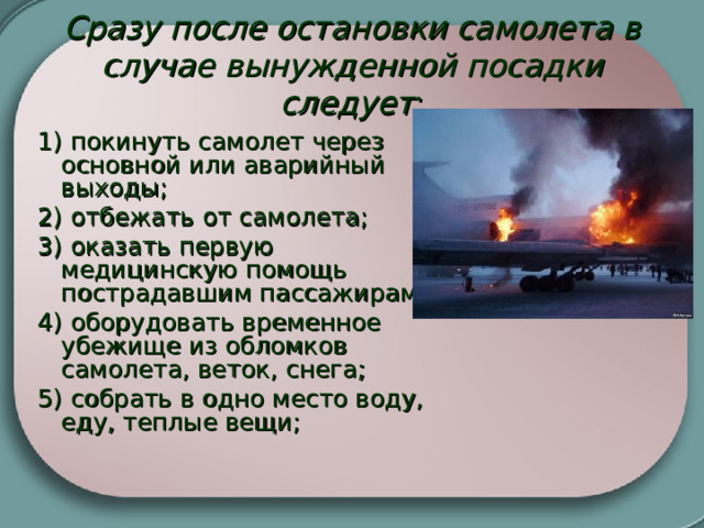 Сразу после остановки самолета в случае вынужденной посадки следует :     1) покинуть самолет через основной или аварийный выходы; 2) отбежать от самолета; 3) оказать первую медицинскую помощь пострадавшим пассажирам; 4) оборудовать временное убежище из обломков самолета, веток, снега; 5) собрать в одно место воду, еду, теплые вещи;   