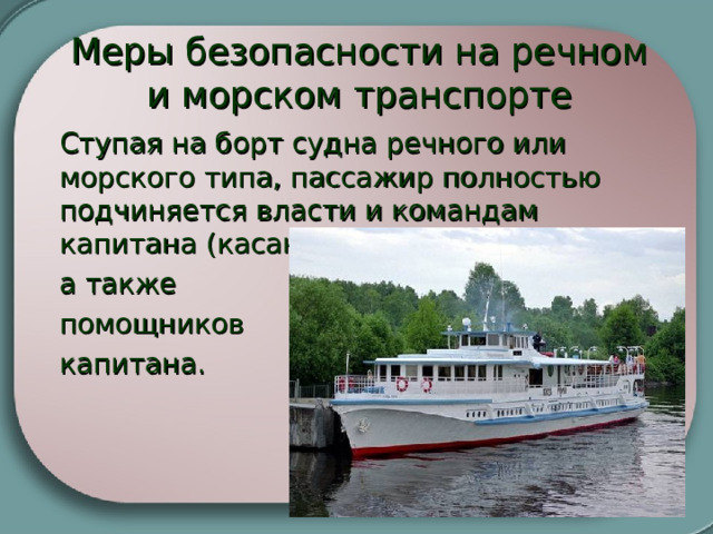  Меры безопасности на речном и морском транспорте Ступая на борт судна речного или морского типа, пассажир полностью подчиняется власти и командам капитана (касающихся пассажиров),  а также  помощников  капитана.   