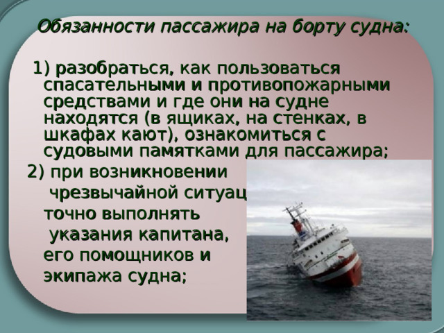 Обязанности пассажира на борту судна:   1) разобраться, как пользоваться спасательными и противопожарными средствами и где они на судне находятся (в ящиках, на стенках, в шкафах кают), ознакомиться с судовыми памятками для пассажира; 2) при возникновении   чрезвычайной ситуации  точно выполнять   указания капитана,  его помощников и  экипажа судна;   