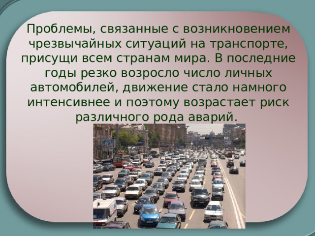 Проблемы, связанные с возникновением чрезвычайных ситуаций на транспорте, присущи всем странам мира. В последние годы резко возросло число личных автомобилей, движение стало намного интенсивнее и поэтому возрастает риск различного рода аварий. 