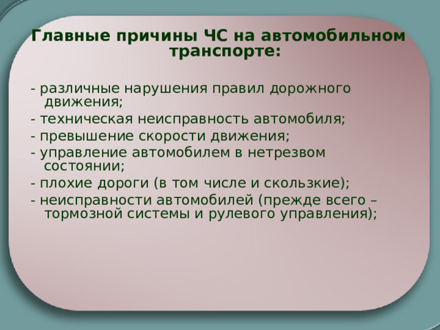 Главные причины ЧС на автомобильном транспорте:  - различные нарушения правил дорожного движения; - техническая неисправность автомобиля; - превышение скорости движения; - управление автомобилем в нетрезвом состоянии; - плохие дороги (в том числе и скользкие); - неисправности автомобилей (прежде всего – тормозной системы и рулевого управления); 