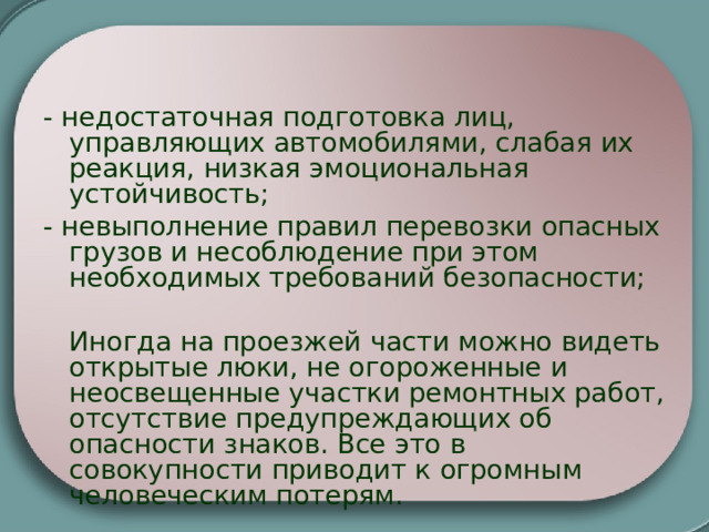 - недостаточная подготовка лиц, управляющих автомобилями, слабая их реакция, низкая эмоциональная устойчивость; - невыполнение правил перевозки опасных грузов и несоблюдение при этом необходимых требований безопасности;  Иногда на проезжей части можно видеть открытые люки, не огороженные и неосвещенные участки ремонтных работ, отсутствие предупреждающих об опасности знаков. Все это в совокупности приводит к огромным человеческим потерям. 