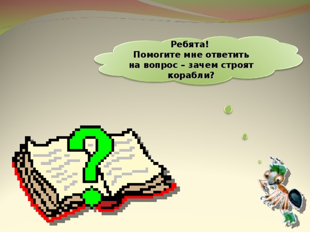  Ребята! Помогите мне ответить на вопрос – зачем строят корабли?   4 