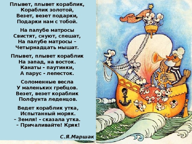 Плывет, плывет кораблик, Кораблик золотой, Везет, везет подарки, Подарки нам с тобой.  На палубе матросы Свистят, снуют, спешат, На палубе матросы – Четырнадцать мышат.  Плывет, плывет кораблик На запад, на восток. Канаты - паутинки, А парус - лепесток.  Соломенные весла У маленьких гребцов. Везет, везет кораблик Полфунта леденцов.  Ведет кораблик утка, Испытанный моряк. – Земля! - сказала утка. – Причаливайте! Кряк!  С.Я.Маршак 37 