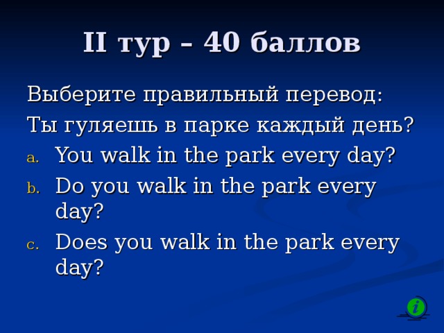 II тур – 40 баллов Выберите правильный перевод: Ты гуляешь в парке каждый день? You walk in the park every day? Do you walk in the park every day? Does you walk in the park every day? 