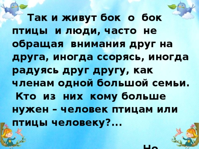  Так и живут бок о бок птицы и люди, часто не обращая внимания друг на друга, иногда ссорясь, иногда радуясь друг другу, как членам одной большой семьи. Кто из них кому больше нужен – человек птицам или птицы человеку?... Но выживет ли человек, если на Земле не останется птиц?   Э.Н.Голованова  