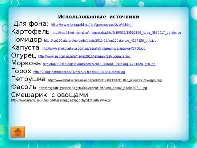 Использованные источники  Для фона: http://www.lenagold.ru/fon/geom/shar/size/4.html Картофель http://img0.liveinternet.ru/images/attach/c/6/89/552/89552866_large_3970017_potato.jpg  Помидор http://top100site.org/uploads/posts/2010-06/top100site.org_4264326_grib.jpg  Капуста http://www.shokoladnica.com.ua/assets/images/novajapapka4/3706.jpg  Огурец http://www.sq.com.ua/img/news/2013/february/22/cucumber.jpg  Морковь http://top100site.org/uploads/posts/2010-06/top100site.org_4264326_grib.jpg Горох http://900igr.net/datai/eda/Ovoschi-5.files/0021-022-Gorokh.jpg Петрушка http://www.allpolus.com/uploads/posts/2012-03/1332913847_odupaxh67swagyn.jpeg Фасоль http://img-fotki.yandex.ru/get/3902/slazar1956.e/0_1aca2_d3e8c807_L.jpg  Смешарик с овощами http://www.mamusik.ru/upload/userimages/rpgbcbyfxkhfqulhjawko.gif  