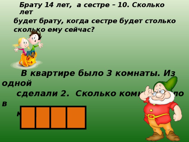  Брату 14 лет, а сестре – 10. Сколько лет будет брату, когда сестре будет столько сколько ему сейчас?  В квартире было 3 комнаты. Из одной  сделали 2. Сколько комнат стало в  квартире? 