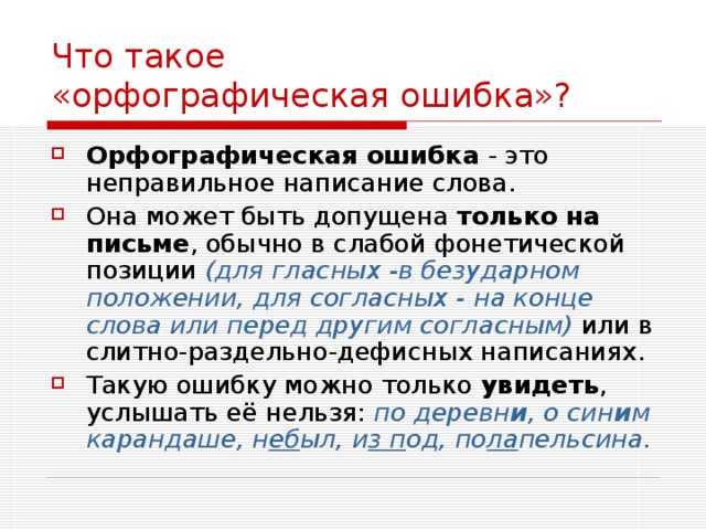 Что такое  «орфографическая ошибка»? Орфографическая ошибка - это неправильное написание слова. Она может быть допущена только на письме , обычно в слабой фонетической позиции (для гласных -в безударном положении, для согласных - на конце слова или перед другим согласным) или в слитно-раздельно-дефисных написаниях. Такую ошибку можно только увидеть , услышать её нельзя: по деревн и , о син и м карандаше, н еб ыл, и з п од, по ла пельсина. 