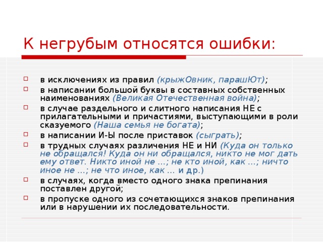 К негрубым относятся ошибки: в исключениях из правил (крыжОвник, парашЮт) ;  в написании большой буквы в составных собственных наименованиях (Великая Отечественная война) ;  в случае раздельного и слитного написания НЕ с прилагательными и причастиями, выступающими в роли сказуемого (Наша семья не богата) ; в написании И-Ы после приставок (сыграть) ;  в трудных случаях различения НЕ и НИ (Куда он только не обращался! Куда он ни обращался, никто не мог дать ему ответ. Никто иной не ...; не кто иной, как ...; ничто иное не ...; не что иное, как ... и др.) в случаях, когда вместо одного знака препинания поставлен другой; в пропуске одного из сочетающихся знаков препинания или в нарушении их последовательности.  