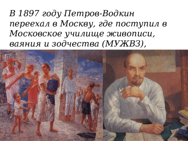 В 1897 году Петров-Водкин переехал в Москву, где поступил в Московское училище живописи, ваяния и зодчества (МУЖВЗ), учился у В.А. Серова. 