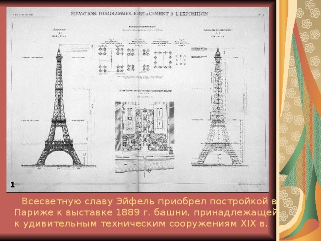  Всесветную славу Эйфель приобрел постройкой в Париже к выставке 1889 г. башни, принадлежащей к удивительным техническим сооружениям XIX в.  