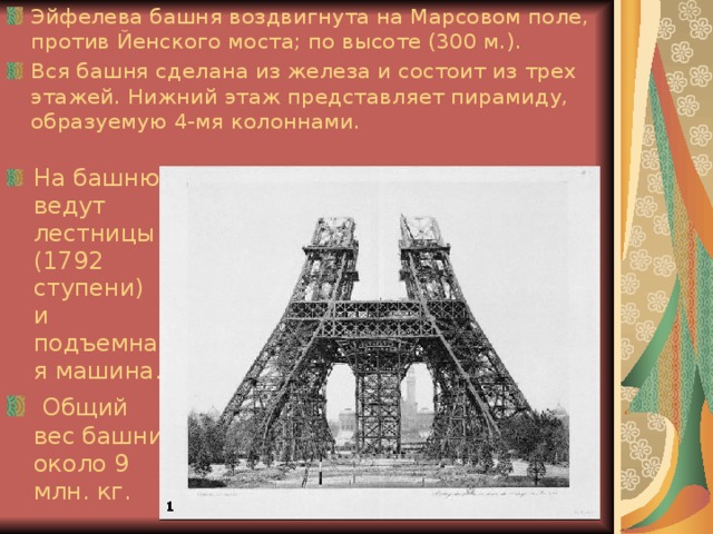 Эйфелева башня воздвигнута на Марсовом поле, против Йенского моста; по высоте (300 м.). Вся башня сделана из железа и состоит из трех этажей. Нижний этаж представляет пирамиду, образуемую 4-мя колоннами. На башню ведут лестницы (1792 ступени) и подъемная машина.  Общий вес башни около 9 млн. кг. 