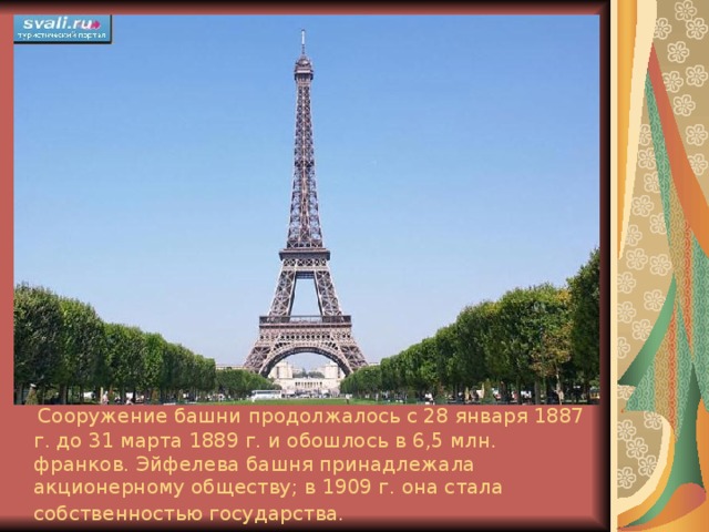  Сооружение башни продолжалось с 28 января 1887 г. до 31 марта 1889 г. и обошлось в 6,5 млн. франков. Эйфелева башня принадлежала акционерному обществу; в 1909 г. она стала собственностью государства.  