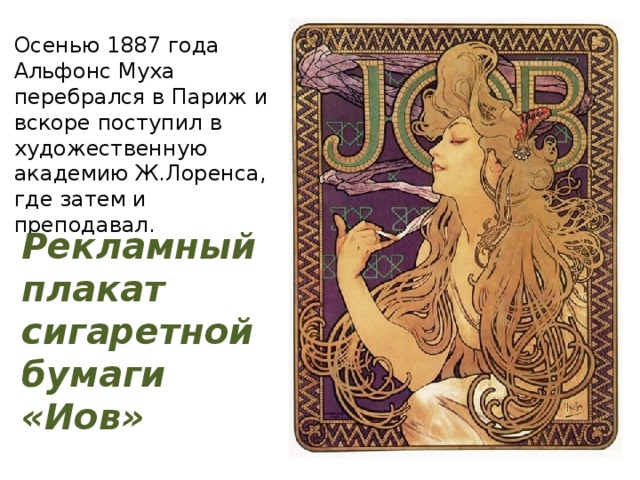 Осенью 1887 года Альфонс Муха перебрался в Париж и вскоре поступил в художественную академию Ж.Лоренса, где затем и преподавал. Рекламный плакат сигаретной бумаги «Иов» 