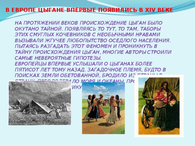 В Европе цыгане впервые появились в XIV веке  На протяжении веков происхождение цыган было окутано тайной. Появляясь то тут, то там, таборы этих смуглых кочевников с необычными нравами вызывали жгучее любопытство оседлого населения. Пытаясь разгадать этот феномен и проникнуть в тайну происхождения цыган, многие авторы строили самые невероятные гипотезы.  Европейцы впервые услышали о цыганах более пятисот лет тому назад. загадочное племя, будто в поисках земли обетованной, бродило из страны в страну, преодолевало моря и океаны, проникнув и в Австралию и в Америку.    