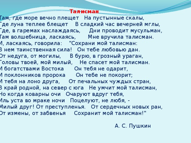   Талисман    Там, где море вечно плещет   На пустынные скалы,    Где луна теплее блещет   В сладкий час вечерней мглы,    Где, в гаремах наслаждаясь,   Дни проводит мусульман,    Там волшебница, ласкаясь,   Мне вручила талисман.    И, ласкаясь, говорила:   