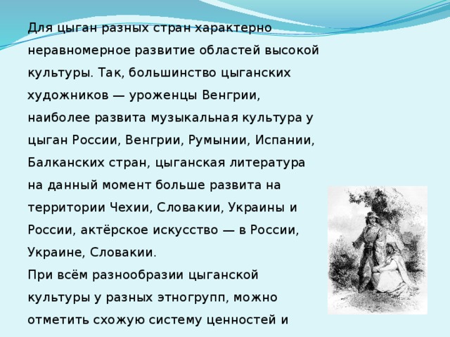 Для цыган разных стран характерно неравномерное развитие областей высокой культуры. Так, большинство цыганских художников — уроженцы Венгрии, наиболее развита музыкальная культура у цыган России, Венгрии, Румынии, Испании, Балканских стран, цыганская литература на данный момент больше развита на территории Чехии, Словакии, Украины и России, актёрское искусство — в России, Украине, Словакии.  При всём разнообразии цыганской культуры у разных этногрупп, можно отметить схожую систему ценностей и восприятия мира. 