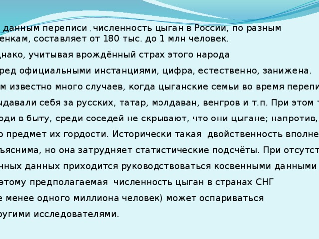 По данным переписи , численность цыган в России, по разным оценкам, составляет от 180 тыс. до 1 млн человек. Однако, учитывая врождённый страх этого народа перед официальными инстанциями, цифра, естественно, занижена. Нам известно много случаев, когда цыганские семьи во время переписи  выдавали себя за русских, татар, молдаван, венгров и т.п. При этом те же  люди в быту, среди соседей не скрывают, что они цыгане; напротив, это предмет их гордости. Исторически такая двойственность вполне объяснима, но она затрудняет статистические подсчёты. При отсутствии точных данных приходится руководствоваться косвенными данными – поэтому предполагаемая численность цыган в странах СНГ (не менее одного миллиона человек) может оспариваться  другими исследователями.  