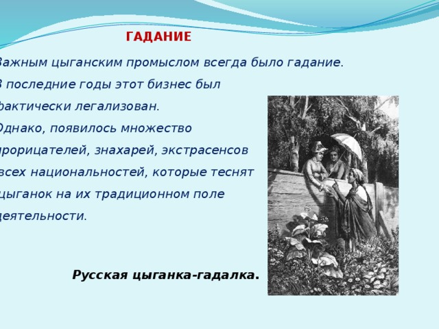 ГАДАНИЕ  Важным цыганским промыслом всегда было гадание. В последние годы этот бизнес был фактически легализован. Однако, появилось множество прорицателей, знахарей, экстрасенсов  всех национальностей, которые теснят  цыганок на их традиционном поле деятельности. Русская цыганка-гадалка. 