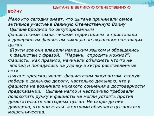  ЦЫГАНЕ В ВЕЛИКУЮ ОТЕЧЕСТВЕННУЮ ВОЙНУ           Мало кто сегодня знает, что цыгане принимали самое активное участие в Великую Отечественную Войну.  Цыгане бродили по оккупированным фашистскими захватчиками территориям  и приставали к доверчивым фашистам никогда не видавшим настоящих цыган  (Почти все они владели немецким языком и обращались  к фашистам с фразой:   “Парень,  спросить можно?”) Фашисты, как правило, начинали объяснять что-то не  впопад и попадались на удочку в хитро расставленные сети.  Цыгане предсказывали  фашистским оккупантам  скорую победу и дальнюю дорогу, настолько дальнюю, что у фашиста не возникало никакого сомнения в достоверности предсказаний.   Цыгане нагло и настойчиво требовали позолотить ручку и фашисты не могли устоять против домогательств настырных цыган. Не скоро до них доходило, что они стали  жертвами обычного цыганского мошенничества.    