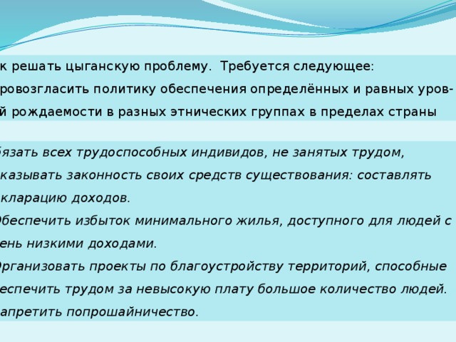 Как решать цыганскую проблему. Требуется следующее:  провозгласить политику обеспечения определённых и равных уров- ней рождаемости в разных этнических группах в пределах страны Обязать всех трудоспособных индивидов, не занятых трудом, доказывать законность своих средств существования: составлять декларацию доходов.  Обеспечить избыток минимального жилья, доступного для людей с очень низкими доходами.  Организовать проекты по благоустройству территорий, способные обеспечить трудом за невысокую плату большое количество людей.  Запретить попрошайничество. 