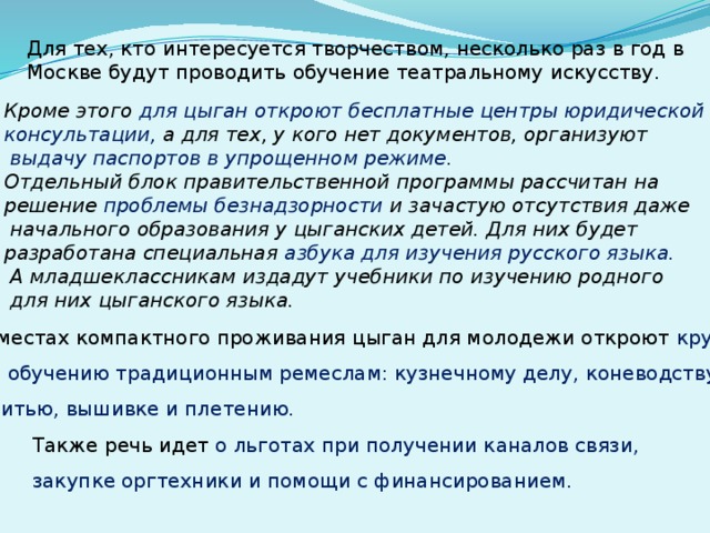 Для тех, кто интересуется творчеством, несколько раз в год в Москве будут проводить обучение театральному искусству. Кроме этого для цыган откроют бесплатные центры юридической консультации, а для тех, у кого нет документов, организуют  выдачу паспортов в упрощенном режиме. Отдельный блок правительственной программы рассчитан на решение проблемы безнадзорности и зачастую отсутствия даже  начального образования у цыганских детей. Для них будет разработана специальная азбука для изучения русского языка.  А младшеклассникам издадут учебники по изучению родного  для них цыганского языка. В местах компактного проживания цыган для молодежи откроют кружки по обучению традиционным ремеслам: кузнечному делу, коневодству,  шитью, вышивке и плетению. Также речь идет о льготах при получении каналов связи, закупке оргтехники и помощи с финансированием. 