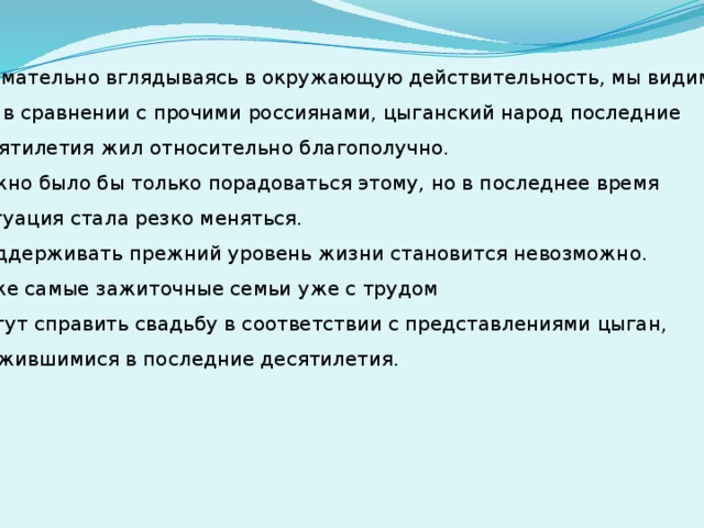 Внимательно вглядываясь в окружающую действительность, мы видим, что в сравнении с прочими россиянами, цыганский народ последние десятилетия жил относительно благополучно. Можно было бы только порадоваться этому, но в последнее время  ситуация стала резко меняться.  Поддерживать прежний уровень жизни становится невозможно. Даже самые зажиточные семьи уже с трудом  могут справить свадьбу в соответствии с представлениями цыган, сложившимися в последние десятилетия.  