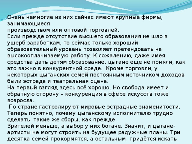 Очень немногие из них сейчас имеют крупные фирмы, занимающиеся производством или оптовой торговлей.   Если прежде отсутствие высшего образования не шло в ущерб заработкам, то сейчас только хороший образовательный уровень позволяет претендовать на высокооплачиваемую работу. К сожалению, даже имея средства дать детям образование, цыгане ещё не поняли, как это важно в конкурентной среде.  Кроме торговли, у некоторых цыганских семей постоянным источником доходов были эстрада и театральная сцена. На первый взгляд здесь всё хорошо. Но свобода имеет и обратную сторону – конкуренция в сфере искусств тоже возросла.  По стране гастролируют мировые эстрадные знаменитости. Теперь понятно, почему цыганскому исполнителю трудно сделать такие же сборы, как прежде. Зрителей меньше, а выбор у них богаче. Значит, и цыгане-артисты не могут строить на будущее радужные планы. Три десятка семей прокормятся, а остальным придётся искать другие средства к существованию.  