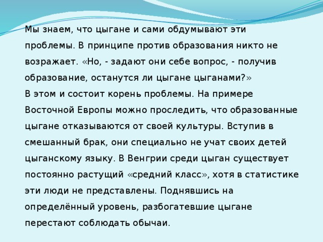 Мы знаем, что цыгане и сами обдумывают эти проблемы. В принципе против образования никто не возражает. «Но, - задают они себе вопрос, - получив образование, останутся ли цыгане цыганами?»  В этом и состоит корень проблемы. На примере Восточной Европы можно проследить, что образованные цыгане отказываются от своей культуры. Вступив в смешанный брак, они специально не учат своих детей цыганскому языку. В Венгрии среди цыган существует постоянно растущий «средний класс», хотя в статистике эти люди не представлены. Поднявшись на определённый уровень, разбогатевшие цыгане перестают соблюдать обычаи.  