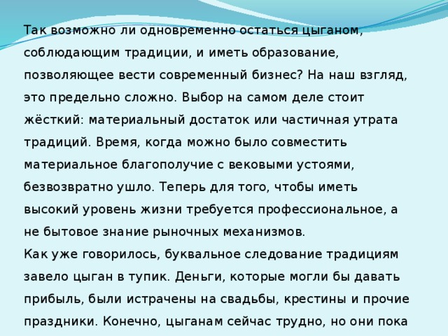 Так возможно ли одновременно остаться цыганом, соблюдающим традиции, и иметь образование, позволяющее вести современный бизнес? На наш взгляд, это предельно сложно. Выбор на самом деле стоит жёсткий: материальный достаток или частичная утрата традиций. Время, когда можно было совместить материальное благополучие с вековыми устоями, безвозвратно ушло. Теперь для того, чтобы иметь высокий уровень жизни требуется профессиональное, а не бытовое знание рыночных механизмов.  Как уже говорилось, буквальное следование традициям завело цыган в тупик. Деньги, которые могли бы давать прибыль, были истрачены на свадьбы, крестины и прочие праздники. Конечно, цыганам сейчас трудно, но они пока ещё надеются на лучшее и не требуют от правительства решения всех своих проблем 