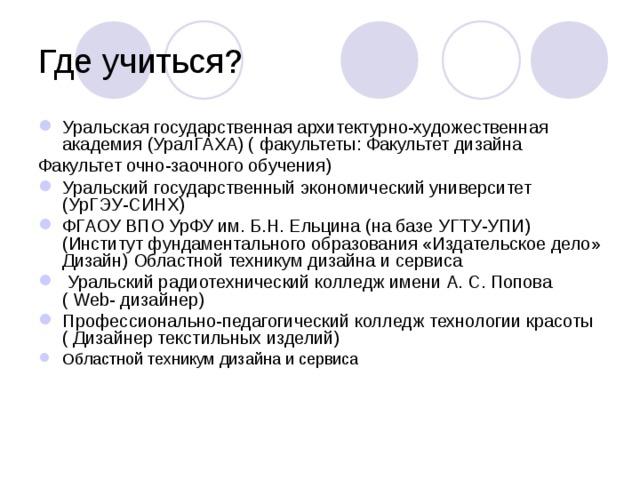 Уральская государственная архитектурно-художественная академия (УралГАХА) ( факультеты: Факультет дизайна Факультет очно-заочного обучения) Уральский государственный экономический университет (УрГЭУ-СИНХ) ФГАОУ ВПО УрФУ им. Б.Н. Ельцина (на базе УГТУ-УПИ) (Институт фундаментального образования «Издательское дело» Дизайн) Областной техникум дизайна и сервиса  Уральский радиотехнический колледж имени А. С. Попова ( Web- дизайнер) Профессионально-педагогический колледж технологии красоты ( Дизайнер текстильных изделий) Областной техникум дизайна и сервиса 