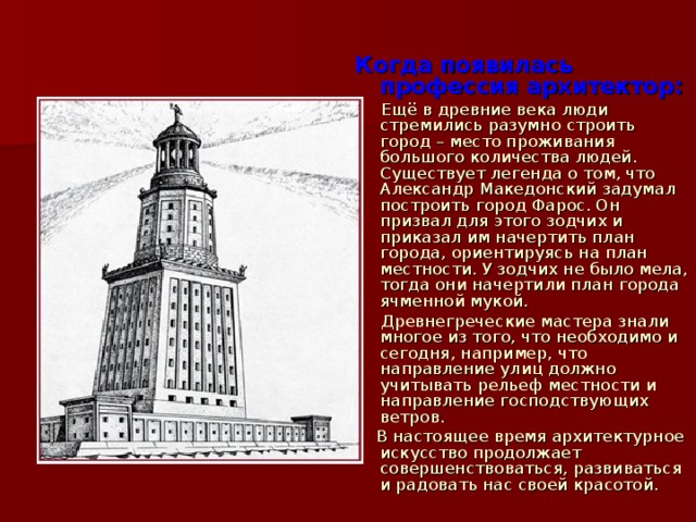   Когда появилась профессия архитектор:  Ещё в древние века люди стремились разумно строить город – место проживания большого количества людей. Существует легенда о том, что Александр Македонский задумал построить город Фарос. Он призвал для этого зодчих и приказал им начертить план города, ориентируясь на план местности. У зодчих не было мела, тогда они начертили план города ячменной мукой.  Древнегреческие мастера знали многое из того, что необходимо и сегодня, например, что направление улиц должно учитывать рельеф местности и направление господствующих ветров.  В настоящее время архитектурное искусство продолжает совершенствоваться, развиваться и радовать нас своей красотой. 