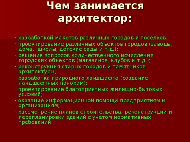 Чем занимается архитектор:    · разработкой макетов различных городов и поселков;  · проектирование различных объектов городов (заводы, дома,  школы, детские сады и т.д.);  · решение вопросов количественного исчисления городских объектов (магазинов, клубов и т.д.);  · реконструкция старых городов и памятников архитектуры;  · разработка природного ландшафта (создание ландшафтных панорам);  · проектирование благоприятных жилищно-бытовых условий;  · оказание информационной помощи предприятиям и организациям;  · рассмотрение планов строительства, реконструкции и перепланировки зданий с учетом нормативных требований. 