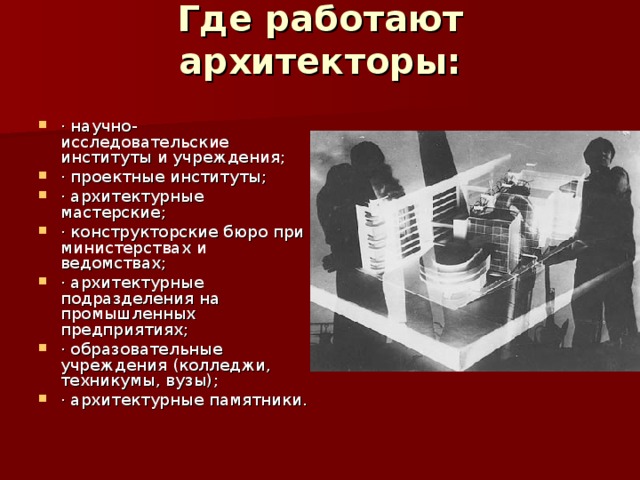 Где работают архитекторы:   · научно-исследовательские  институты и учреждения; · проектные институты; · архитектурные мастерские; · конструкторские бюро при министерствах и ведомствах; · архитектурные подразделения на промышленных предприятиях; · образовательные учреждения (колледжи, техникумы, вузы); · архитектурные памятники. 