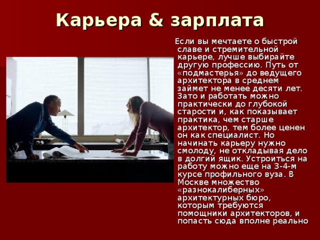 Карьера & зарплата    Если вы мечтаете о быстрой славе и стремительной карьере, лучше выбирайте другую профессию. Путь от «подмастерья» до ведущего архитектора в среднем займет не менее десяти лет. Зато и работать можно практически до глубокой старости и, как показывает практика, чем старше архитектор, тем более ценен он как специалист. Но начинать карьеру нужно смолоду, не откладывая дело в долгий ящик. Устроиться на работу можно еще на 3-4-м курсе профильного вуза. В Москве множество «разнокалиберных» архитектурных бюро, которым требуются помощники архитекторов, и попасть сюда вполне реально 