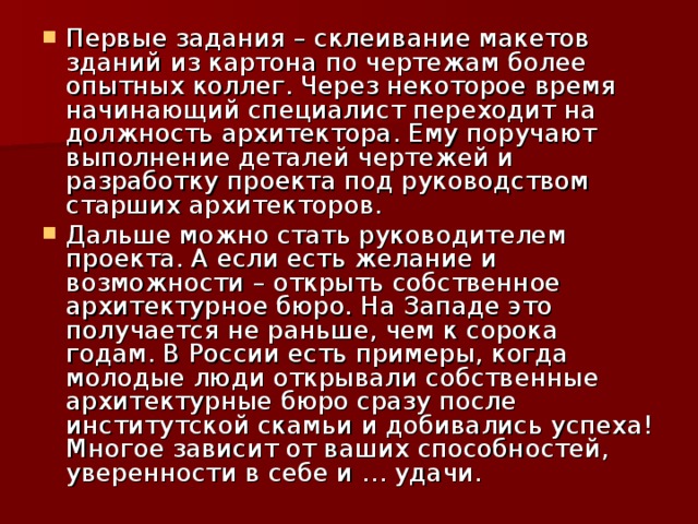 Первые задания – склеивание макетов зданий из картона по чертежам более опытных коллег. Через некоторое время начинающий специалист переходит на должность архитектора. Ему поручают выполнение деталей чертежей и разработку проекта под руководством старших архитекторов. Дальше можно стать руководителем проекта. А если есть желание и возможности – открыть собственное архитектурное бюро. На Западе это получается не раньше, чем к сорока годам. В России есть примеры, когда молодые люди открывали собственные архитектурные бюро сразу после институтской скамьи и добивались успеха! Многое зависит от ваших способностей, уверенности в себе и … удачи. 