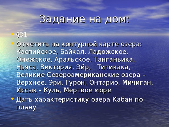 Задание на дом: § 31 Отметить на контурной карте озера: Каспийское, Байкал, Ладожское, Онежское, Аральское, Танганьика, Ньяса, Виктория, Эйр, Титикака, Великие Североамериканские озера – Верхнее, Эри, Гурон, Онтарио, Мичиган, Иссык - Куль, Мертвое море Дать характеристику озера Кабан по плану 