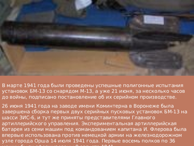 В марте 1941 года были проведены успешные полигонные испытания установок БМ-13 со снарядом М-13, а уже 21 июня, за несколько часов до войны, подписано постановление об их серийном производстве. 26 июня 1941 года на заводе имени Коминтерна в Воронеже была завершена сборка первых двух серийных пусковых установок БМ-13 на шасси ЗИС-6, и тут же приняты представителями Главного артиллерийского управления. Экспериментальная артиллерийская батарея из семи машин под командованием капитана И. Флерова была впервые использована против немецкой армии на железнодорожном узле города Орша 14 июля 1941 года. Первые восемь полков по 36 машин были сформированы 8 августа 1941. 