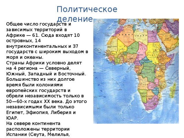 Политическое деление Общее число государств и зависимых территорий в Африке — 61. Сюда входят 10 островных, 14 внутриконтинентальных и 37 государств с широким выходом в моря и океаны. Страны Африки условно делят на 4 региона — Северный, Южный, Западный и Восточный. Большинство из них долгое время были колониями европейских государств и обрели независимость только в 50—60-х годах XX века. До этого независимыми были только Египет, Эфиопия, Либерия и ЮАР. На севере континента расположены территории Испании (Сеута, Мелилья, Канарские острова) и Португалии (Мадейра). 