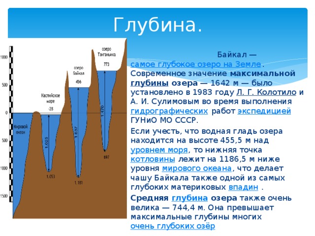 Глубина.  Байкал — самое глубокое озеро на Земле . Современное значение максимальной глубины озера  — 1642 м — было установлено в 1983 году Л. Г. Колотило и А. И. Сулимовым во время выполнения гидрографических работ экспедицией ГУНиО МО СССР. Если учесть, что водная гладь озера находится на высоте 455,5 м над уровнем моря , то нижняя точка котловины лежит на 1186,5 м ниже уровня мирового океана , что делает чашу Байкала также одной из самых глубоких материковых впадин . Средняя глубина озера также очень велика — 744,4 м. Она превышает максимальные глубины многих очень глубоких озёр 