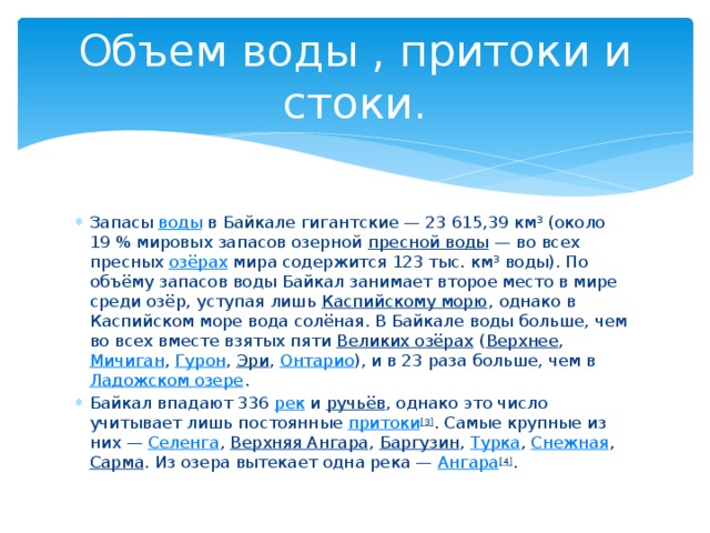 Объем воды , притоки и стоки. Запасы воды в Байкале гигантские — 23 615,39 км³ (около 19 % мировых запасов озерной пресной воды  — во всех пресных озёрах мира содержится 123 тыс. км³ воды). По объёму запасов воды Байкал занимает второе место в мире среди озёр, уступая лишь Каспийскому морю , однако в Каспийском море вода солёная. В Байкале воды больше, чем во всех вместе взятых пяти Великих озёрах ( Верхнее , Мичиган , Гурон , Эри , Онтарио ), и в 23 раза больше, чем в Ладожском озере . Байкал впадают 336 рек и ручьёв , однако это число учитывает лишь постоянные притоки [3] . Самые крупные из них — Селенга , Верхняя Ангара , Баргузин , Турка , Снежная , Сарма . Из озера вытекает одна река — Ангара [4] . 