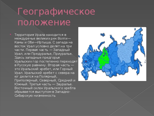 Географическое положение Территория Урала находится в междуречье великих рек Волги—Камы и Оби—Иртыша. С запада на восток Урал условно делят на три части. Первая часть — Западный Урал, или Предуралье, Приуралье. Здесь западные предгорья Уральских гор постепенно переходят в Русскую равнину. Вторая часть — это Уральский хребет, или Горный Урал. Уральский хребет с севера на юг делится на Полярный, Приполярный, Северный, Средний и Южный. Третья часть — Зауралье. Восточный склон Уральского хребта обрывается выступом в Западно-Сибирскую низменность 