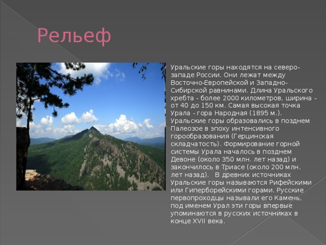 Рельеф Уральские горы находятся на северо-западе России. Они лежат между Восточно-Европейской и Западно-Сибирской равнинами. Длина Уральского хребта - более 2000 километров, ширина - от 40 до 150 км. Самая высокая точка Урала - гора Народная (1895 м.). Уральские горы образовались в позднем Палеозое в эпоху интенсивного горообразования (Герцинская складчатость). Формирование горной системы Урала началось в позднем Девоне (около 350 млн. лет назад) и закончилось в Триасе (около 200 млн.  лет назад).   В древних источниках Уральские горы называются Рифейскими или Гиперборейскими горами. Русские первопроходцы называли его Камень, под именем Урал эти горы впервые упоминаются в русских источниках в конце XVII века. 