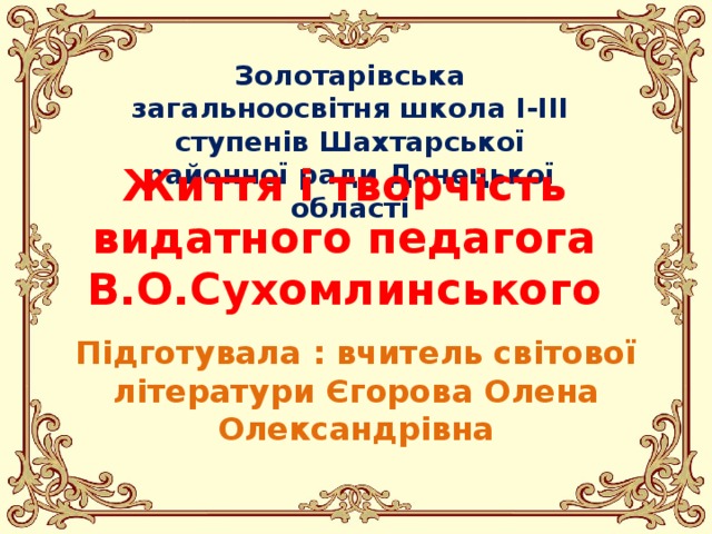 Золотарівська загальноосвітня школа І-ІІІ ступенів Шахтарської районної ради Донецької області Життя і творчість видатного педагога В.О.Сухомлинського Підготувала : вчитель світової літератури Єгорова Олена Олександрівна 