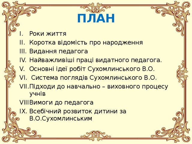 ПЛАН Роки життя Коротка відомість про народження Видання педагога Найважливіші праці видатного педагога. Основні ідеї робіт Сухомлинського В.О.  Система поглядів Сухомлинського В.О. Підходи до навчально – виховного процесу учнів Вимоги до педагога Всебічний розвиток дитини за В.О.Сухомлинським  