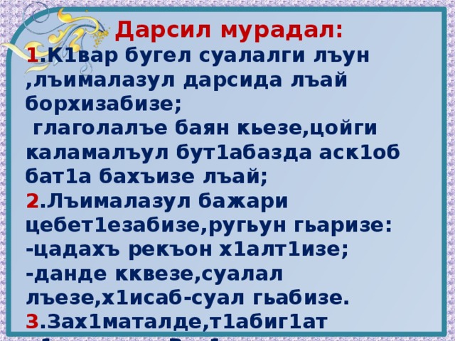 Дарсил мурадал: 1 .К1вар бугел суалалги лъун ,лъималазул дарсида лъай борхизабизе;  глаголалъе баян кьезе,цойги каламалъул бут1абазда аск1об бат1а бахъизе лъай; 2 .Лъималазул бажари цебет1езабизе,ругьун гьаризе: -цадахъ рекъон х1алт1изе; -данде кквезе,суалал лъезе,х1исаб-суал гьабизе. 3 .Зах1маталде,т1абиг1ат ц1униялде, Ват1аналде рокьи бижизабизе. 